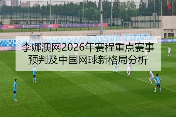 李娜澳网2026年赛程重点赛事预判及中国网球新格局分析