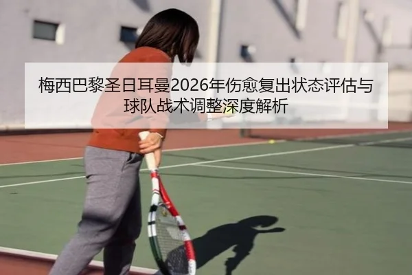 梅西巴黎圣日耳曼2026年伤愈复出状态评估与球队战术调整深度解析