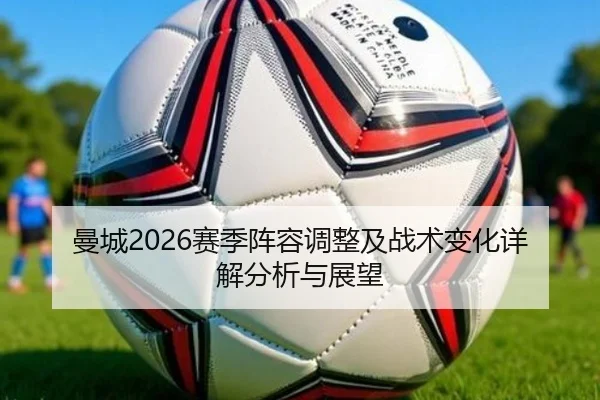 曼城2026赛季阵容调整及战术变化详解分析与展望