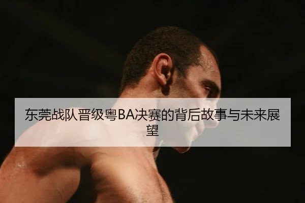 东莞战队晋级粤BA决赛的背后故事与未来展望